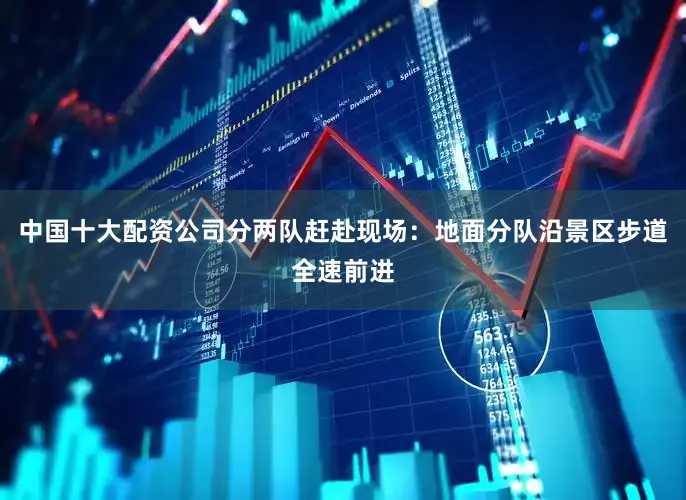 中国十大配资公司分两队赶赴现场：地面分队沿景区步道全速前进