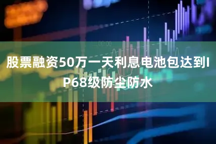 股票融资50万一天利息电池包达到IP68级防尘防水